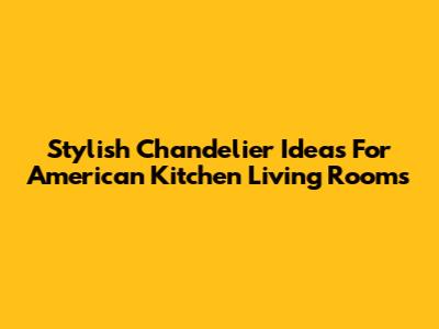 Stylish Chandelier Ideas For American Kitchen Living Rooms