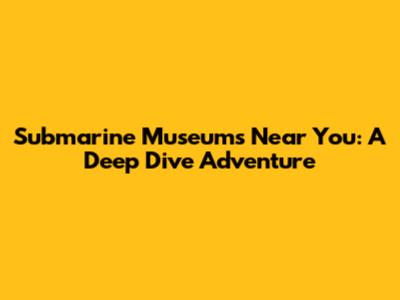 Submarine Museums Near You: A Deep Dive Adventure