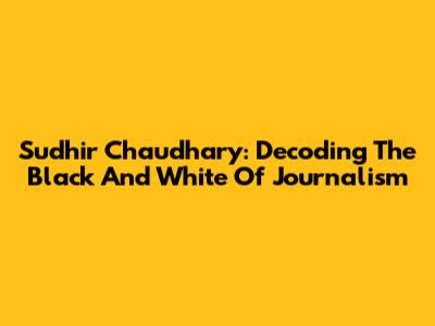 Sudhir Chaudhary: Decoding The Black And White Of Journalism