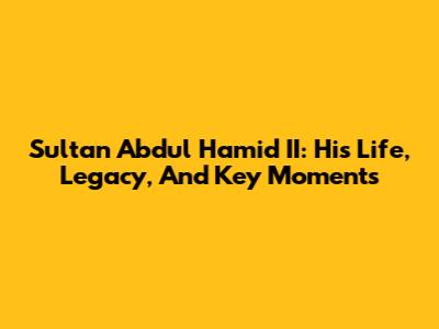 Sultan Abdul Hamid II: His Life, Legacy, And Key Moments