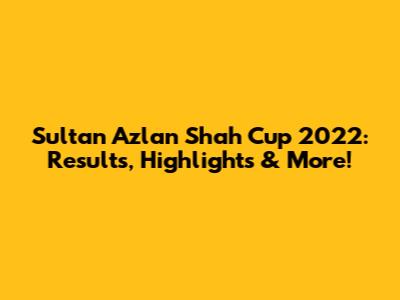 Sultan Azlan Shah Cup 2022: Results, Highlights & More!