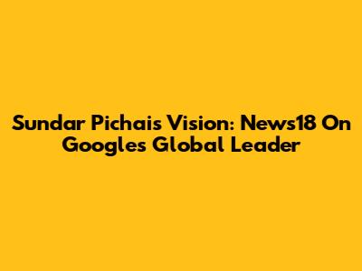 Sundar Pichai's Vision: News18 On Google's Global Leader