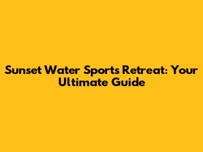 Sunset Water Sports Retreat: Your Ultimate Guide