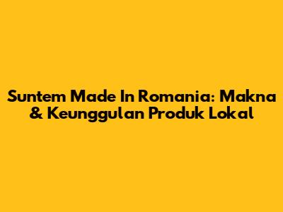 Suntem Made In Romania: Makna & Keunggulan Produk Lokal