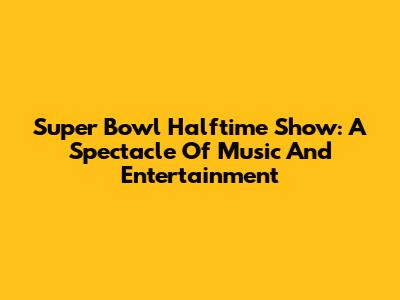 Super Bowl Halftime Show: A Spectacle Of Music And Entertainment