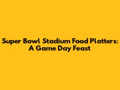 Super Bowl Stadium Food Platters: A Game Day Feast