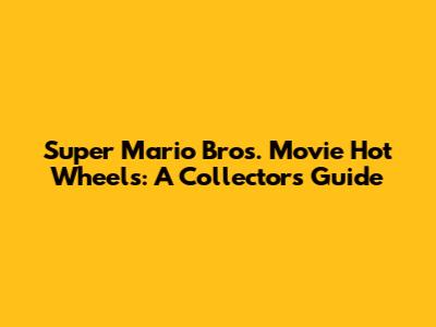 Super Mario Bros. Movie Hot Wheels: A Collector's Guide