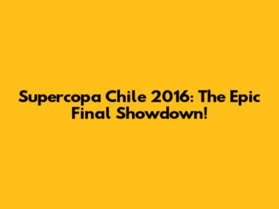 Supercopa Chile 2016: The Epic Final Showdown!