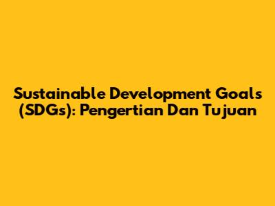 Sustainable Development Goals (SDGs): Pengertian Dan Tujuan