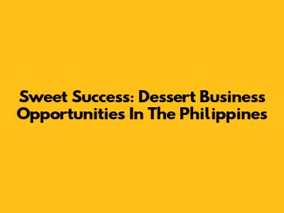 Sweet Success: Dessert Business Opportunities In The Philippines