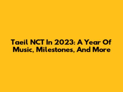 Taeil NCT In 2023: A Year Of Music, Milestones, And More