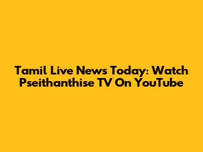 Tamil Live News Today: Watch Pseithanthise TV On YouTube