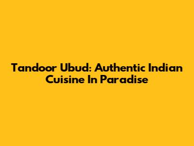 Tandoor Ubud: Authentic Indian Cuisine In Paradise
