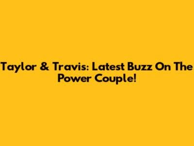 Taylor & Travis: Latest Buzz On The Power Couple!