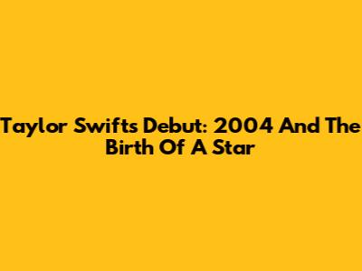 Taylor Swift's Debut: 2004 And The Birth Of A Star