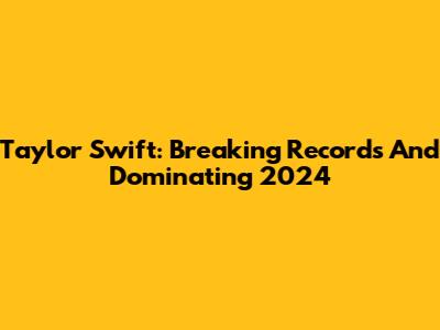 Taylor Swift: Breaking Records And Dominating 2024
