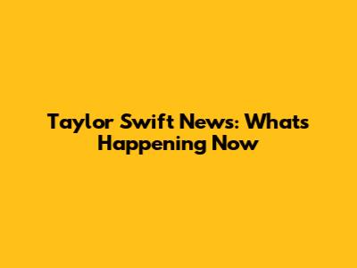 Taylor Swift News: What's Happening Now