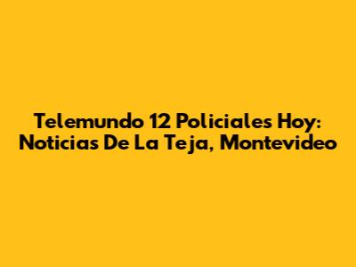 Telemundo 12 Policiales Hoy: Noticias De La Teja, Montevideo