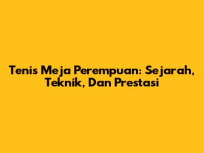 Tenis Meja Perempuan: Sejarah, Teknik, Dan Prestasi