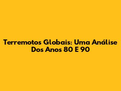 Terremotos Globais: Uma Análise Dos Anos 80 E 90