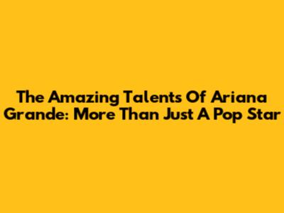 The Amazing Talents Of Ariana Grande: More Than Just A Pop Star