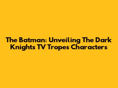 The Batman: Unveiling The Dark Knight's TV Tropes Characters