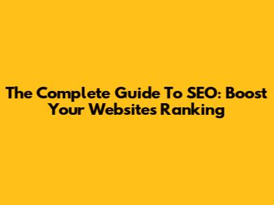 The Complete Guide To SEO: Boost Your Website's Ranking