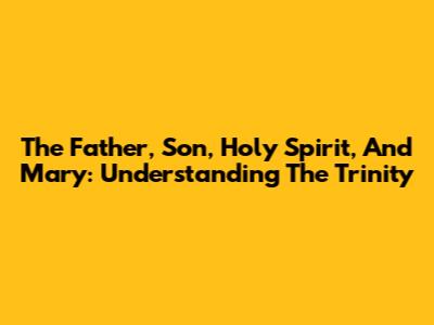 The Father, Son, Holy Spirit, And Mary: Understanding The Trinity