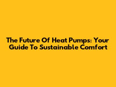 The Future Of Heat Pumps: Your Guide To Sustainable Comfort