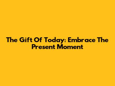 The Gift Of Today: Embrace The Present Moment