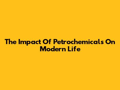 The Impact Of Petrochemicals On Modern Life