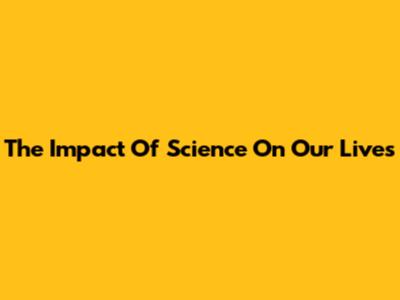The Impact Of Science On Our Lives
