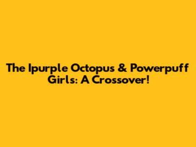 The Ipurple Octopus & Powerpuff Girls: A Crossover!