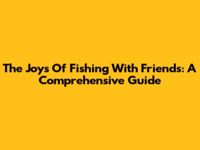 The Joys Of Fishing With Friends: A Comprehensive Guide