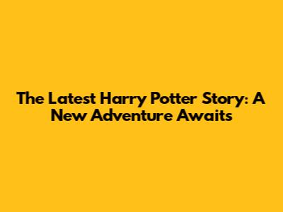 The Latest Harry Potter Story: A New Adventure Awaits