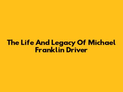 The Life And Legacy Of Michael Franklin Driver