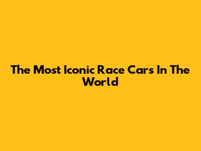 The Most Iconic Race Cars In The World