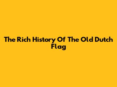 The Rich History Of The Old Dutch Flag