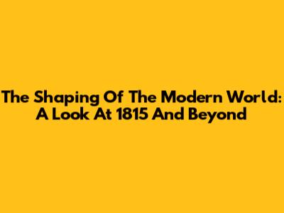 The Shaping Of The Modern World: A Look At 1815 And Beyond