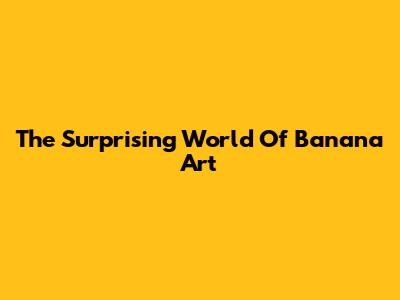 The Surprising World Of "Banana Art"