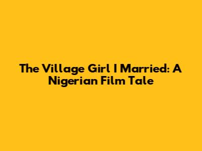 The Village Girl I Married: A Nigerian Film Tale