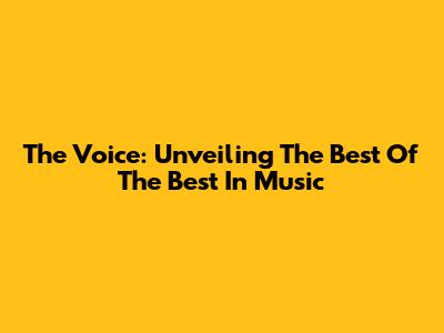 The Voice: Unveiling The Best Of The Best In Music