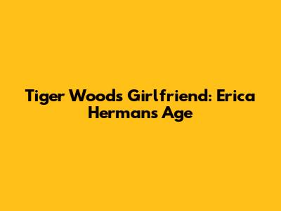 Tiger Woods' Girlfriend: Erica Herman's Age