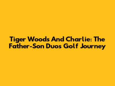 Tiger Woods And Charlie: The Father-Son Duo's Golf Journey