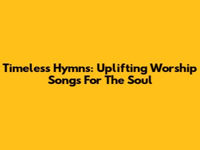 Timeless Hymns: Uplifting Worship Songs For The Soul