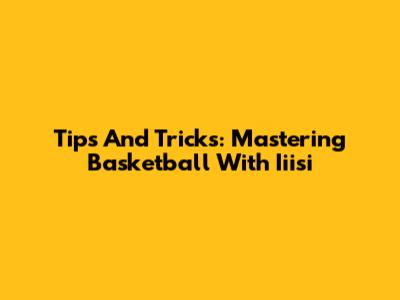 Tips And Tricks: Mastering Basketball With Iiisi