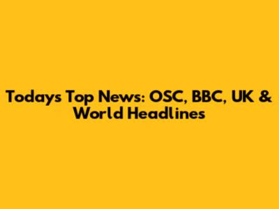 Today's Top News: OSC, BBC, UK & World Headlines