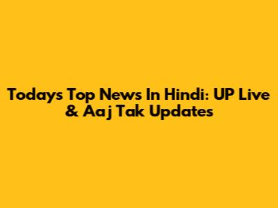 Today's Top News In Hindi: UP Live & Aaj Tak Updates