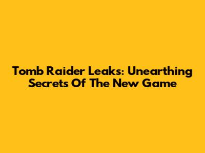 Tomb Raider Leaks: Unearthing Secrets Of The New Game