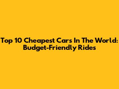 Top 10 Cheapest Cars In The World: Budget-Friendly Rides